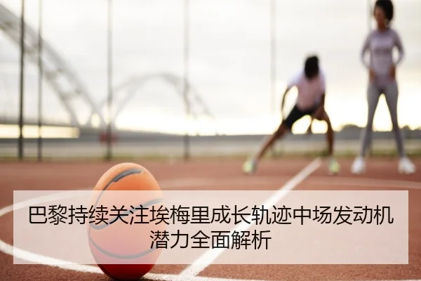 巴黎持续关注埃梅里成长轨迹中场发动机潜力全面解析